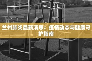 兰州肺炎最新消息：疫情动态与健康守护指南