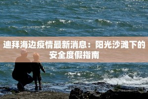 迪拜海边疫情最新消息：阳光沙滩下的安全度假指南