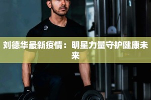 刘德华最新疫情：明星力量守护健康未来