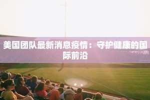美国团队最新消息疫情：守护健康的国际前沿