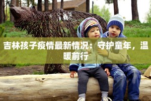 吉林孩子疫情最新情况：守护童年，温暖前行