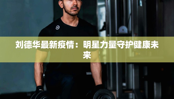 刘德华最新疫情：明星力量守护健康未来