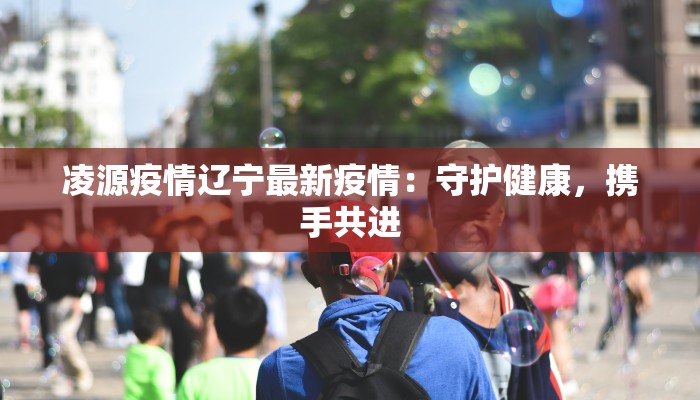 凌源疫情辽宁最新疫情:守护健康,携手共进 凌源疫情辽宁最新疫情:守护健康,携手共进