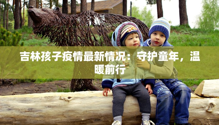 吉林孩子疫情最新情况:守护童年,温暖前行 吉林孩子疫情最新情况:守护童年,温暖前行