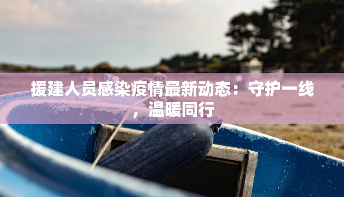援建人员感染疫情最新动态:守护一线,温暖同行 援建人员感染疫情最新动态:守护一线,温暖同行